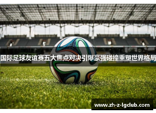 国际足球友谊赛五大焦点对决引爆豪强碰撞重塑世界格局 国际足球友谊赛五大焦点对决引爆豪强碰撞重塑世界格局