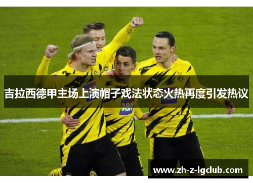 吉拉西德甲主场上演帽子戏法状态火热再度引发热议 吉拉西德甲主场上演帽子戏法状态火热再度引发热议