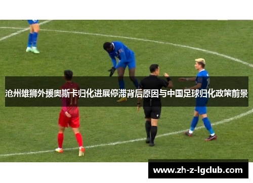 沧州雄狮外援奥斯卡归化进展停滞背后原因与中国足球归化政策前景 沧州雄狮外援奥斯卡归化进展停滞背后原因与中国足球归化政策前景