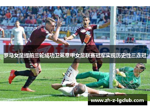 罗马女足提前三轮成功卫冕意甲女足联赛冠军实现历史性三连冠 罗马女足提前三轮成功卫冕意甲女足联赛冠军实现历史性三连冠