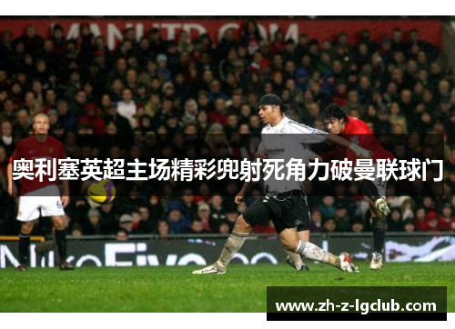 奥利塞英超主场精彩兜射死角力破曼联球门
